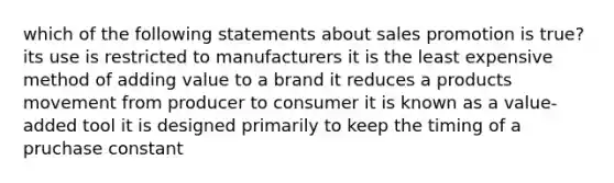 which of the following statements about sales promotion is true? its use is restricted to manufacturers it is the least expensive method of adding value to a brand it reduces a products movement from producer to consumer it is known as a value-added tool it is designed primarily to keep the timing of a pruchase constant