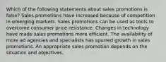 Which of the following statements about sales promotions is false? Sales promotions have increased because of competition in emerging markets. Sales promotions can be used as tools to overcome consumer price resistance. Changes in technology have made sales promotions more efficient. The availability of more ad agencies and specialists has spurred growth in sales promotions. An appropriate sales promotion depends on the situation and objectives.