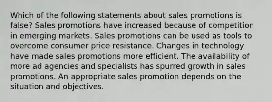 Which of the following statements about sales promotions is false? Sales promotions have increased because of competition in emerging markets. Sales promotions can be used as tools to overcome consumer price resistance. Changes in technology have made sales promotions more efficient. The availability of more ad agencies and specialists has spurred growth in sales promotions. An appropriate sales promotion depends on the situation and objectives.