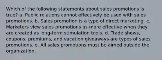 Which of the following statements about sales promotions is true? a. Public relations cannot effectively be used with sales promotions. b. Sales promotion is a type of direct marketing. c. Marketers view sales promotions as more effective when they are created as long-term stimulation tools. d. Trade shows, coupons, premiums, and vacation giveaways are types of sales promotions. e. All sales promotions must be aimed outside the organization.