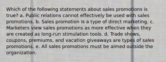 Which of the following statements about sales promotions is true? a. Public relations cannot effectively be used with sales promotions. b. Sales promotion is a type of direct marketing. c. Marketers view sales promotions as more effective when they are created as long-run stimulation tools. d. Trade shows, coupons, premiums, and vacation giveaways are types of sales promotions. e. All sales promotions must be aimed outside the organization.