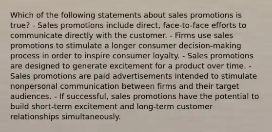 Which of the following statements about sales promotions is true? - Sales promotions include direct, face-to-face efforts to communicate directly with the customer. - Firms use sales promotions to stimulate a longer consumer decision-making process in order to inspire consumer loyalty. - Sales promotions are designed to generate excitement for a product over time. - Sales promotions are paid advertisements intended to stimulate nonpersonal communication between firms and their target audiences. - If successful, sales promotions have the potential to build short-term excitement and long-term customer relationships simultaneously.