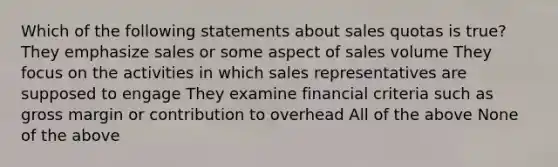 Which of the following statements about sales quotas is true? They emphasize sales or some aspect of sales volume They focus on the activities in which sales representatives are supposed to engage They examine financial criteria such as gross margin or contribution to overhead All of the above None of the above