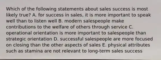 Which of the following statements about sales success is most likely true? A. for success in sales, it is more important to speak well than to listen well B. modern salespeople make contributions to the welfare of others through service C. operational orientation is more important to salespeople than strategic orientation D. successful salespeople are more focused on closing than the other aspects of sales E. physical attributes such as stamina are not relevant to long-term sales success