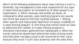 Which of the following statements about sales training is true? a. Generally, top management is the most supportive for any type of sales training program as compared to all other groups in an organization. b. When revenues and profits are down, as compared to other periods, sales training programs are usually one of the last areas to find their funding reduced. c. Writing down specific and measurable objectives increases credibility of a sales training program. d. One thing that should never be used to determine the content of a sales training program is attitudinal information gathered from salespeople e. When the human resources department determines sales training needs, only field sales managers need to be contacted for their input because they work in such close proximity with the sales force.