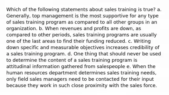 Which of the following statements about sales training is true? a. Generally, top management is the most supportive for any type of sales training program as compared to all other groups in an organization. b. When revenues and profits are down, as compared to other periods, sales training programs are usually one of the last areas to find their funding reduced. c. Writing down specific and measurable objectives increases credibility of a sales training program. d. One thing that should never be used to determine the content of a sales training program is attitudinal information gathered from salespeople e. When the human resources department determines sales training needs, only field sales managers need to be contacted for their input because they work in such close proximity with the sales force.