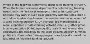 Which of the following statements about sales training is true? A. When the human resources department is determining training needs, only the field sales managers need to be contacted because they work in such close proximity with the sales force B. Attitudinal studies should never be used to determine content of a sales training program C. On average, top management is more supportive of sales training activities than any other group in an organization D. Setting specific, realistic and measurable objectives adds credibility to the sales training program E. When profits are down, sales training programs are typically one of the last areas to find their funding reduced