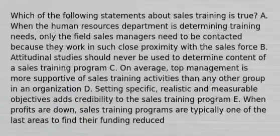 Which of the following statements about sales training is true? A. When the human resources department is determining training needs, only the field sales managers need to be contacted because they work in such close proximity with the sales force B. Attitudinal studies should never be used to determine content of a sales training program C. On average, top management is more supportive of sales training activities than any other group in an organization D. Setting specific, realistic and measurable objectives adds credibility to the sales training program E. When profits are down, sales training programs are typically one of the last areas to find their funding reduced