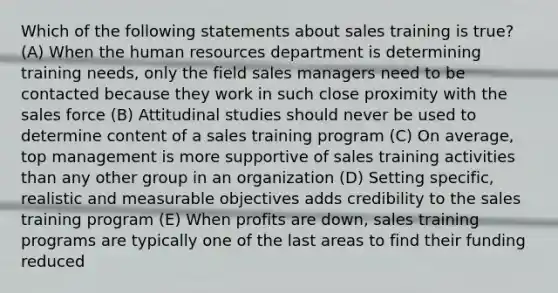 Which of the following statements about sales training is true? (A) When the human resources department is determining training needs, only the field sales managers need to be contacted because they work in such close proximity with the sales force (B) Attitudinal studies should never be used to determine content of a sales training program (C) On average, top management is more supportive of sales training activities than any other group in an organization (D) Setting specific, realistic and measurable objectives adds credibility to the sales training program (E) When profits are down, sales training programs are typically one of the last areas to find their funding reduced