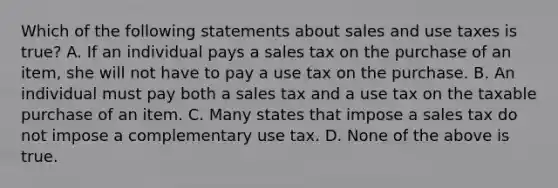 Which of the following statements about sales and use taxes is true? A. If an individual pays a sales tax on the purchase of an item, she will not have to pay a use tax on the purchase. B. An individual must pay both a sales tax and a use tax on the taxable purchase of an item. C. Many states that impose a sales tax do not impose a complementary use tax. D. None of the above is true.