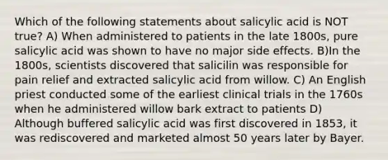 Which of the following statements about salicylic acid is NOT true? A) When administered to patients in the late 1800s, pure salicylic acid was shown to have no major side effects. B)In the 1800s, scientists discovered that salicilin was responsible for pain relief and extracted salicylic acid from willow. C) An English priest conducted some of the earliest clinical trials in the 1760s when he administered willow bark extract to patients D) Although buffered salicylic acid was first discovered in 1853, it was rediscovered and marketed almost 50 years later by Bayer.