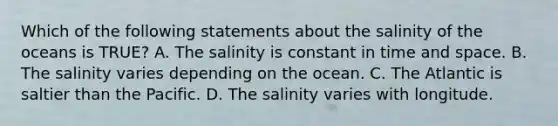 Which of the following statements about the salinity of the oceans is TRUE? A. The salinity is constant in time and space. B. The salinity varies depending on the ocean. C. The Atlantic is saltier than the Pacific. D. The salinity varies with longitude.