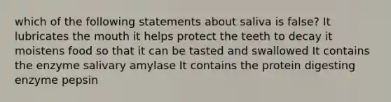 which of the following statements about saliva is false? It lubricates the mouth it helps protect the teeth to decay it moistens food so that it can be tasted and swallowed It contains the enzyme salivary amylase It contains the protein digesting enzyme pepsin