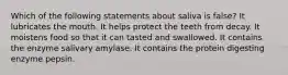 Which of the following statements about saliva is false? It lubricates the mouth. It helps protect the teeth from decay. It moistens food so that it can tasted and swallowed. It contains the enzyme salivary amylase. It contains the protein digesting enzyme pepsin.