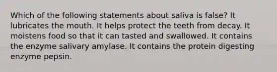 Which of the following statements about saliva is false? It lubricates the mouth. It helps protect the teeth from decay. It moistens food so that it can tasted and swallowed. It contains the enzyme salivary amylase. It contains the protein digesting enzyme pepsin.