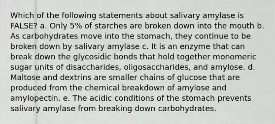 Which of the following statements about salivary amylase is FALSE? a. Only 5% of starches are broken down into the mouth b. As carbohydrates move into the stomach, they continue to be broken down by salivary amylase c. It is an enzyme that can break down the glycosidic bonds that hold together monomeric sugar units of disaccharides, oligosaccharides, and amylose. d. Maltose and dextrins are smaller chains of glucose that are produced from the chemical breakdown of amylose and amylopectin. e. The acidic conditions of the stomach prevents salivary amylase from breaking down carbohydrates.