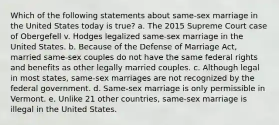 Which of the following statements about same-sex marriage in the United States today is true? a. The 2015 Supreme Court case of Obergefell v. Hodges legalized same-sex marriage in the United States. b. Because of the Defense of Marriage Act, married same-sex couples do not have the same federal rights and benefits as other legally married couples. c. Although legal in most states, same-sex marriages are not recognized by the federal government. d. Same-sex marriage is only permissible in Vermont. e. Unlike 21 other countries, same-sex marriage is illegal in the United States.