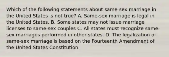 Which of the following statements about same-sex marriage in the United States is not true? A. Same-sex marriage is legal in the United States. B. Some states may not issue marriage licenses to same-sex couples C. All states must recognize same-sex marriages performed in other states. D. The legalization of same-sex marriage is based on the Fourteenth Amendment of the United States Constitution.