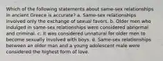 Which of the following statements about same-sex relationships in ancient Greece is accurate? a. Same-sex relationships involved only the exchange of sexual favors. b. Older men who indulged in same-sex relationships were considered abnormal and criminal. c. It was considered unnatural for older men to become sexually involved with boys. d. Same-sex relationships between an older man and a young adolescent male were considered the highest form of love.