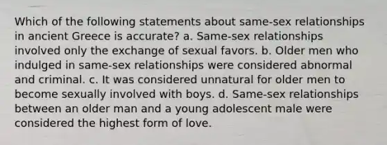 Which of the following statements about same-sex relationships in ancient Greece is accurate? a. Same-sex relationships involved only the exchange of sexual favors. b. Older men who indulged in same-sex relationships were considered abnormal and criminal. c. It was considered unnatural for older men to become sexually involved with boys. d. Same-sex relationships between an older man and a young adolescent male were considered the highest form of love.