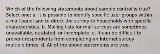 Which of the following statements about sample control is true? Select one: a. It is possible to identify specific user groups within a mail panel and to direct the survey to households with specific characteristics. b. Mailing lists for mail surveys are sometimes unavailable, outdated, or incomplete. c. It can be difficult to prevent respondents from completing an Internet survey multiple times. d. All of the above statements are true.