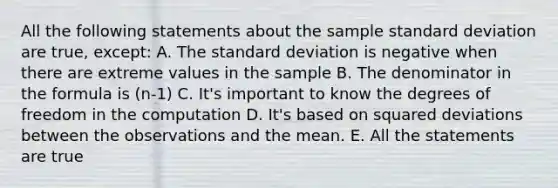 All the following statements about the sample standard deviation are true, except: A. The standard deviation is negative when there are extreme values in the sample B. The denominator in the formula is (n-1) C. It's important to know the degrees of freedom in the computation D. It's based on squared deviations between the observations and the mean. E. All the statements are true