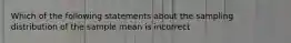 Which of the following statements about the sampling distribution of the sample mean is incorrect