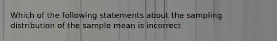 Which of the following statements about the sampling distribution of the sample mean is incorrect