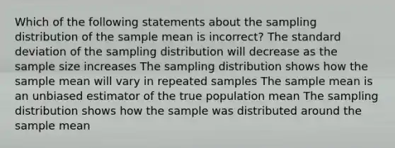 Which of the following statements about the sampling distribution of the sample mean is incorrect? The standard deviation of the sampling distribution will decrease as the sample size increases The sampling distribution shows how the sample mean will vary in repeated samples The sample mean is an unbiased estimator of the true population mean The sampling distribution shows how the sample was distributed around the sample mean