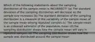 Which of the following statements about the sampling distribution of the sample mean is INCORRECT? (a) The standard deviation of the sampling distribution will decrease as the sample size increases (b) The standard deviation of the sampling distribution is a measure of the variability of the sample mean of the sample mean among repeated samples (c) The sample mean is an unbiased estimator of the population mean (d) the sampling distribution shows how the sample mean will vary in repeated samples (e) The sampling distribution shows how the sample was distributed around the sample mean