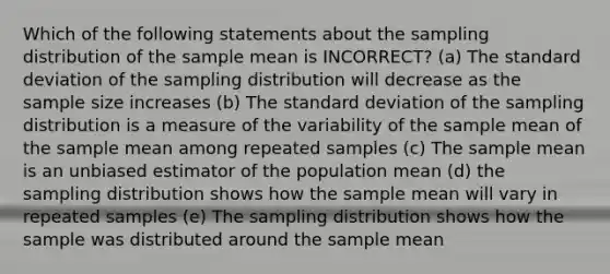 Which of the following statements about the sampling distribution of the sample mean is INCORRECT? (a) The standard deviation of the sampling distribution will decrease as the sample size increases (b) The standard deviation of the sampling distribution is a measure of the variability of the sample mean of the sample mean among repeated samples (c) The sample mean is an unbiased estimator of the population mean (d) the sampling distribution shows how the sample mean will vary in repeated samples (e) The sampling distribution shows how the sample was distributed around the sample mean