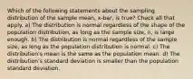 Which of the following statements about the sampling distribution of the sample mean, x-bar, is true? Check all that apply. a) The distribution is normal regardless of the shape of the population distribution, as long as the sample size, n, is large enough. b) The distribution is normal regardless of the sample size, as long as the population distribution is normal. c) The distribution's mean is the same as the population mean. d) The distribution's standard deviation is smaller than the population standard deviation.