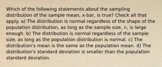 Which of the following statements about the sampling distribution of the sample mean, x-bar, is true? Check all that apply. a) The distribution is normal regardless of the shape of the population distribution, as long as the sample size, n, is large enough. b) The distribution is normal regardless of the sample size, as long as the population distribution is normal. c) The distribution's mean is the same as the population mean. d) The distribution's standard deviation is smaller than the population standard deviation.