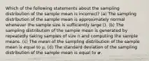 Which of the following statements about the sampling distribution of the sample mean is incorrect? (a) The sampling distribution of the sample mean is approximately normal whenever the sample size is sufficiently large (). (b) The sampling distribution of the sample mean is generated by repeatedly taking samples of size n and computing the sample means. (c) The mean of the sampling distribution of the sample mean is equal to μ. (d) The standard deviation of the sampling distribution of the sample mean is equal to 𝝈.