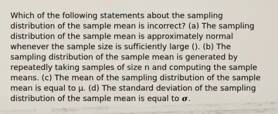 Which of the following statements about the sampling distribution of the sample mean is incorrect? (a) The sampling distribution of the sample mean is approximately normal whenever the sample size is sufficiently large (). (b) The sampling distribution of the sample mean is generated by repeatedly taking samples of size n and computing the sample means. (c) The mean of the sampling distribution of the sample mean is equal to μ. (d) The standard deviation of the sampling distribution of the sample mean is equal to 𝝈.