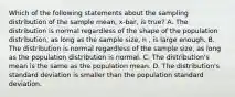 Which of the following statements about the sampling distribution of the sample mean, x-bar, is true? A. The distribution is normal regardless of the shape of the population distribution, as long as the sample size, n , is large enough. B. The distribution is normal regardless of the sample size, as long as the population distribution is normal. C. The distribution's mean is the same as the population mean. D. The distribution's standard deviation is smaller than the population standard deviation.