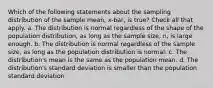 Which of the following statements about the sampling distribution of the sample mean, x-bar, is true? Check all that apply. a. The distribution is normal regardless of the shape of the population distribution, as long as the sample size, n, is large enough. b. The distribution is normal regardless of the sample size, as long as the population distribution is normal. c. The distribution's mean is the same as the population mean. d. The distribution's standard deviation is smaller than the population standard deviation