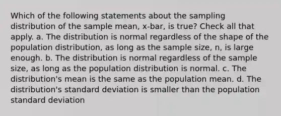 Which of the following statements about the sampling distribution of the sample mean, x-bar, is true? Check all that apply. a. The distribution is normal regardless of the shape of the population distribution, as long as the sample size, n, is large enough. b. The distribution is normal regardless of the sample size, as long as the population distribution is normal. c. The distribution's mean is the same as the population mean. d. The distribution's standard deviation is smaller than the population standard deviation