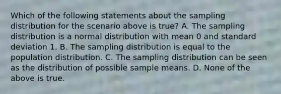 Which of the following statements about the sampling distribution for the scenario above is true? A. The sampling distribution is a normal distribution with mean 0 and <a href='https://www.questionai.com/knowledge/kqGUr1Cldy-standard-deviation' class='anchor-knowledge'>standard deviation</a> 1. B. The sampling distribution is equal to the population distribution. C. The sampling distribution can be seen as the distribution of possible sample means. D. None of the above is true.