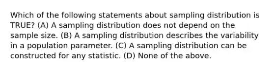 Which of the following statements about sampling distribution is TRUE? (A) A sampling distribution does not depend on the sample size. (B) A sampling distribution describes the variability in a population parameter. (C) A sampling distribution can be constructed for any statistic. (D) None of the above.