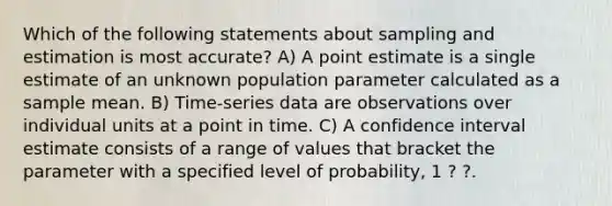 Which of the following statements about sampling and estimation is most accurate? A) A point estimate is a single estimate of an unknown population parameter calculated as a sample mean. B) Time‐series data are observations over individual units at a point in time. C) A confidence interval estimate consists of a range of values that bracket the parameter with a specified level of probability, 1 ? ?.