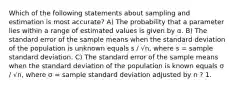 Which of the following statements about sampling and estimation is most accurate? A) The probability that a parameter lies within a range of estimated values is given by α. B) The standard error of the sample means when the standard deviation of the population is unknown equals s / √n, where s = sample standard deviation. C) The standard error of the sample means when the standard deviation of the population is known equals σ / √n, where σ = sample standard deviation adjusted by n ? 1.