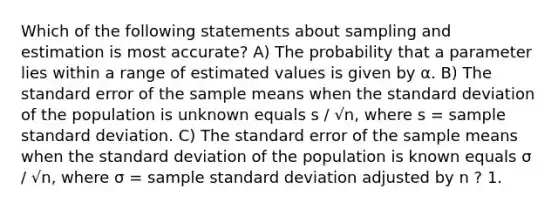 Which of the following statements about sampling and estimation is most accurate? A) The probability that a parameter lies within a range of estimated values is given by α. B) The standard error of the sample means when the <a href='https://www.questionai.com/knowledge/kqGUr1Cldy-standard-deviation' class='anchor-knowledge'>standard deviation</a> of the population is unknown equals s / √n, where s = sample standard deviation. C) The standard error of the sample means when the standard deviation of the population is known equals σ / √n, where σ = sample standard deviation adjusted by n ? 1.