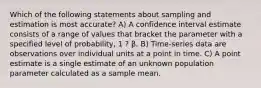 Which of the following statements about sampling and estimation is most accurate? A) A confidence interval estimate consists of a range of values that bracket the parameter with a specified level of probability, 1 ? β. B) Time-series data are observations over individual units at a point in time. C) A point estimate is a single estimate of an unknown population parameter calculated as a sample mean.