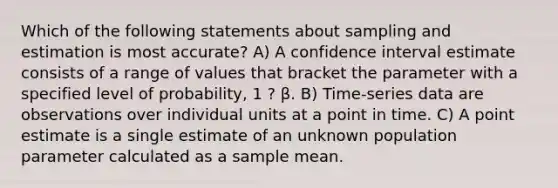 Which of the following statements about sampling and estimation is most accurate? A) A confidence interval estimate consists of a range of values that bracket the parameter with a specified level of probability, 1 ? β. B) Time-series data are observations over individual units at a point in time. C) A point estimate is a single estimate of an unknown population parameter calculated as a sample mean.