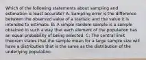 Which of the following statements about sampling and estimation is least accurate? A: Sampling error is the difference between the observed value of a statistic and the value it is intended to estimate. B: A simple random sample is a sample obtained in such a way that each element of the population has an equal probability of being selected. C: The central limit theorem states that the sample mean for a large sample size will have a distribution that is the same as the distribution of the underlying population.