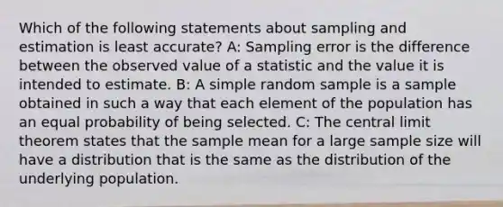 Which of the following statements about sampling and estimation is least accurate? A: Sampling error is the difference between the observed value of a statistic and the value it is intended to estimate. B: A simple random sample is a sample obtained in such a way that each element of the population has an equal probability of being selected. C: The <a href='https://www.questionai.com/knowledge/kUf7Qv1J9z-central-limit-theorem' class='anchor-knowledge'>central limit theorem</a> states that the sample mean for a large sample size will have a distribution that is the same as the distribution of the underlying population.