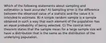 Which of the following statements about sampling and estimation is least accurate? A) Sampling error is the difference between the observed value of a statistic and the value it is intended to estimate. B) A simple random sample is a sample obtained in such a way that each element of the population has an equal probability of being selected. C) The central limit theorem states that the sample mean for a large sample size will have a distribution that is the same as the distribution of the underlying population.