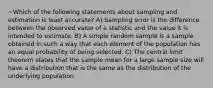 ~Which of the following statements about sampling and estimation is least accurate? A) Sampling error is the difference between the observed value of a statistic and the value it is intended to estimate. B) A simple random sample is a sample obtained in such a way that each element of the population has an equal probability of being selected. C) The central limit theorem states that the sample mean for a large sample size will have a distribution that is the same as the distribution of the underlying population.