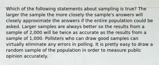 Which of the following statements about sampling is true? The larger the sample the more closely the sample's answers will closely approximate the answers if the entire population could be asked. Larger samples are always better so the results from a sample of 2,000 will be twice as accurate as the results from a sample of 1,000. Pollsters who can draw good samples can virtually eliminate any errors in polling. It is pretty easy to draw a random sample of the population in order to measure public opinion accurately.